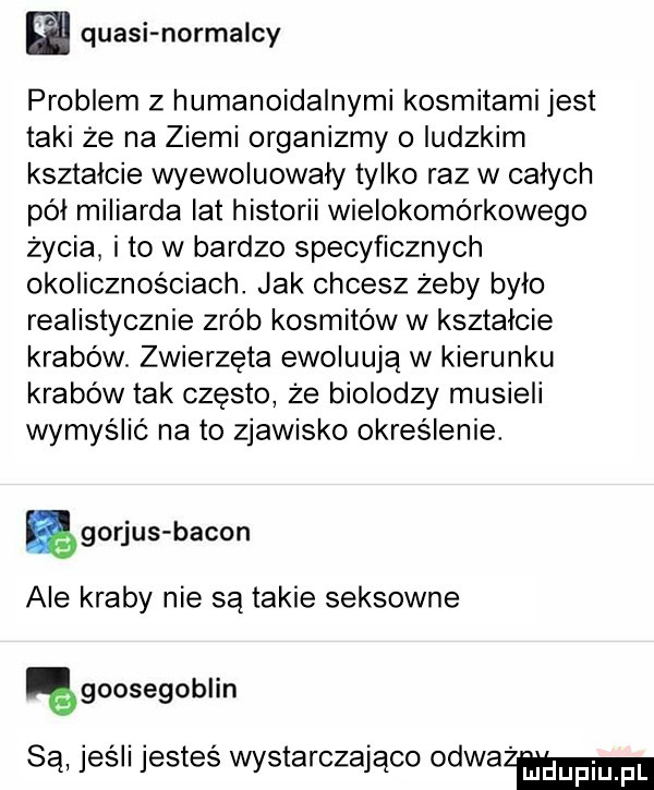 l. quasi normalny problem   humanoidalnymi kosmitami jest taki że na ziemi organizmy o ludzkim kształcie wyewoluowały tylko raz w całych pól miliarda lat historii wielokomórkowego życia i to w bardzo specyficznych okolicznościach. jak chcesz żeby bylo realistycznie zrób kosmitów w kształcie krabów. zwierzeta ewoluują w kierunku krabów tak często ze biolodzy musieli wymyślić na to zjawisko określenie. ęgorjus bacon ale kraby nie są takie seksowne goosegoblin są jeśli jesteś wystarczająco odważam