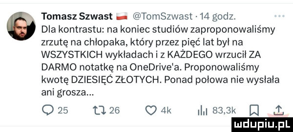tomasz szwast tomszwast    godz. dla kontrastu na koniec studiów zaproponowaliśmy zrzutę na chłopaka. który przez pięć lat byt na wszystkich wykładach i z kaid ego wrzucił za darmo notatkę na onedrive a. proponowaliśmy kwotę dziesięc złotych. ponad połowa nie wysłała ani grosza. o    u    ak     k   x