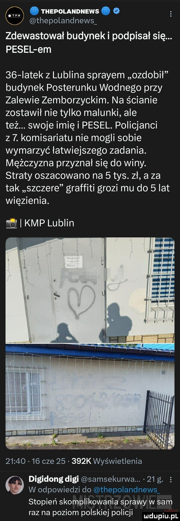 thepolandnews z thepolandnewsf zdewastował budyneki podpisał się. pesel em    iatek z lublina sprayem ozdobil budynek posterunku wodnego przy zalewie zemborzyckim. na ścianie zostawił nie tylko malunki ale też. swoje imię i pesel. policjanci z  . komisariatu nie mogli sobie wymarzyć łatwiejszego zadania. mężczyzna przyznal się do winy. straty oszacowano na   tys. zł a za tak szczere graffiti grozi mu do   lat więzienia.   i kmp lublin          cze       k wyświetlenia digidong digi samsekurwa. abakankami    g. i w odpowiedzi do stopień skomplikowania sprawy w sam raz na poziom polskiej policji