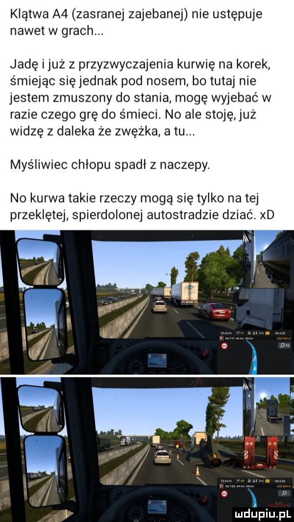 klątwa a  zasranej zajebanej nie ustępuje nawet w grach. jadę i już z przyzwyczajenia kurwię na korek śmiejąc się jednak pod nosem bo tutaj nie jestem zmuszony do stania mogę wyjebać w razie czego grę do śmieci. no ale stoję już widzę z daleka że zwężka a tu. myśliwiec chłopu spadł z naczepy. no kurwa takie rzeczy mogą się tylko na tej przeklętej spierdolonej autostradzie dziać. xd