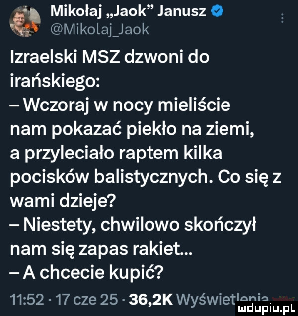 i mikołaj jack janusz  . mikolaljaok izraelski msz dzwoni do irańskiego wczoraj w nocy mieliście nam pokazać pieklo na ziemi a przylecialo raptem kilka pocisków balistycznych. co się z wami dzieje niestety chwilowo skończył nam się zapas rakiet. a chcecie kupić          cze        k wyświetlenia. mduplu pl