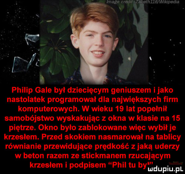 image mag zabeihhg wtkrnedra philip gale był dziecięcym geniuszem i jako nastolatek programował dla największych firm komputerowych. w wieku    lat popełnił samobójstwo wyskakując z okna w klasie na    piętrze. okno było zablokowane un ęc wybił je krzesłem. przed skokiem nasmarował na tablicy równianie przewidujące prędkość z jaką uderzy w beton razem ze stickmanem rzucającym krzesłem i podpisem phil tu bymdupqul