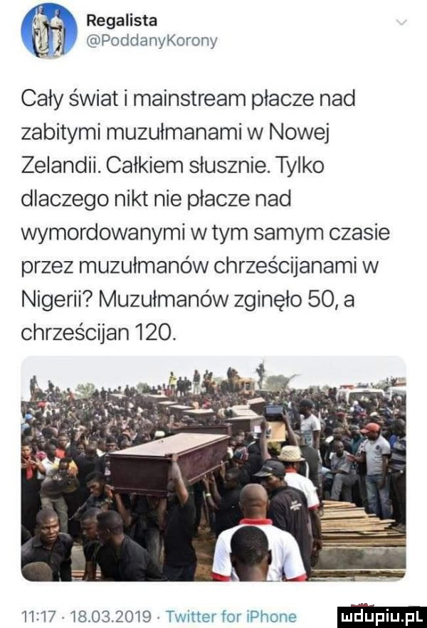 regalista poddanykorony cały świat i mainstream płacze nad zabitymi muzułmanami w nowej zelandii. całkiem słusznie. tylko dlaczego nikt nie płacze nad wymordowanymi w tym samym czasie przez muzułmanów chrześcijanami w nigerii muzułmanów zginęło    a chrześcijan    .                  twitterfor iphone