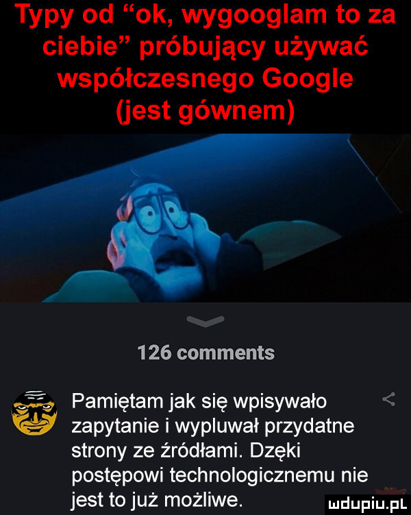 typy od ok wygooglam to za ciebie próbujący używać współczesnego google jest gównem      comments vag ig pamiętam jak się wpisywało f zapytanie i wypluwał przydatne strony ze źródłami. dziki postępowi technologicznemu nie jest to już możliwe