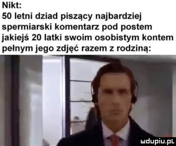 nikt    letni dziad piszący najbardziej spermiarski komentan pod postem jakiejś    latki swoim osobistym kontem pelnym jego zdjęć razem z rodziną