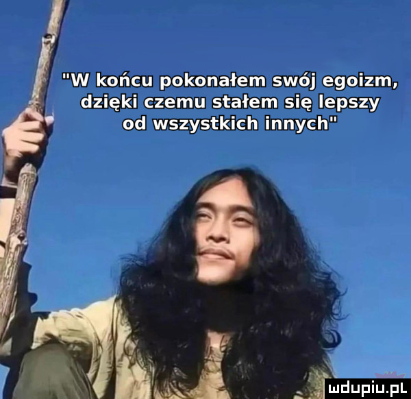 w końcu pokonałem swój egoizm dzięki czemu stałem się lepszy od wszystkich innych