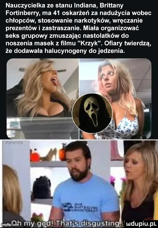 nauczycielka ze stanu indiana britteny fortinberry ma    oskarżeń za nadużycia wobec chłopców stosowanie narkotyków wręczanie prezentów i zastraszanie. miala organizować seks grupowy zmuszając nastolatków do noszenia masek z filmu krzyk. ofiary twierdzą że dodawała halucynogeny dojedzenia. abakankami ludupiupl