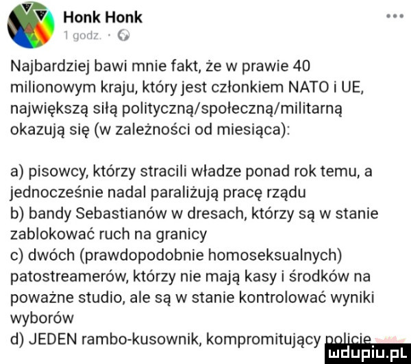 v holk holk i najbardziej bawi mnie fakt że w prawie    milionowym kraju który jest członkiem nato i ue największą sila polityczną społeczną militarną okazują się w zależności od miesiąca a pisowcy którzy stracili wladze ponad rok temu. a jednocześnie nadal paraliżują pracę rządu b bandy sebastianów w dresach którzy są w stanie zablokować ruch na granicy c dwóch prawdopodobnie homoseksualnych palostreamerow ktorzy nie mają kasy i środków na poważne studio ale są w stanie kontrolować wyniki wyborów d jeden rambo kasownik kompromitujący mduplu pl