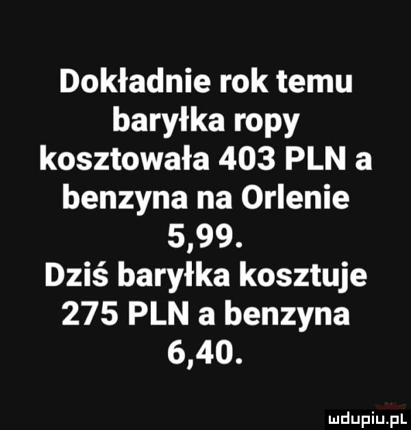 dokładnie rok temu baryłka ropy kosztowała     pln a benzyna na orlenie     . dziś baryłka kosztuje     pln a benzyna