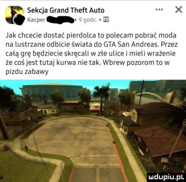 sekcja grand theft auto wr ul   jak chcecie dostać pierdolca to polecam pobrac moda na lustrzane odbicie świata do gta san andreas przez całą grę będziecie skręcali w zle ulice i mieli wrażenie że coś jest tutaj kurwa nie tak. wbrew pozorom to w pizdu zabawy