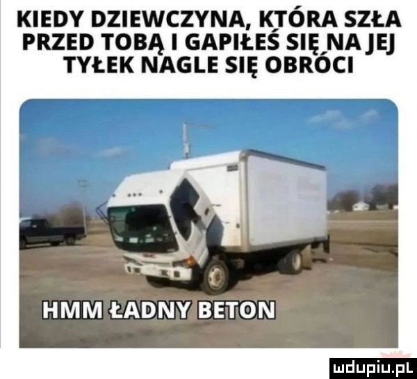 kiedy dziewczyna która szła przed tobą i gapiłeś się naje tyłek nagle się obroci h  i hmm ładny beton ludu iu. l