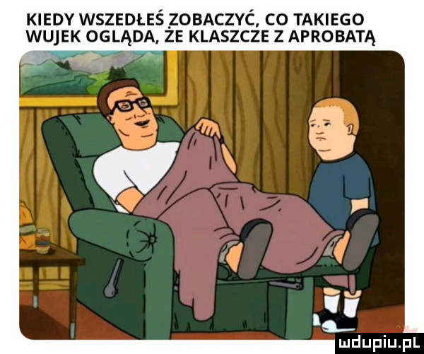 kiedy wszedłeś zobaczyć c  takiego wujek ogląda. ze klaszcze z aprobatą m