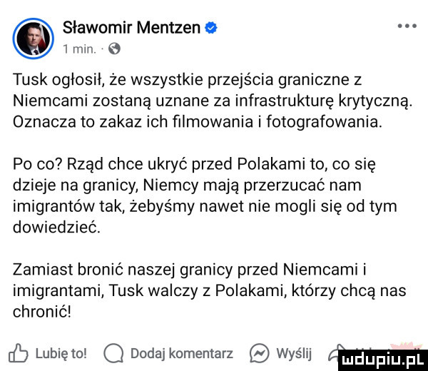 sławomir mentzen   min   tusk oglosil ze wszystkie przejścia graniczne z niemcami zostaną uznane za infrastrukturę krytyczną. oznacza to zakaz ich filmowania i fotografowania po co rząd chce ukryć przed polakami to co się dzieje na granicy niemcy mają przerzucać nam imigrantów tak żebyśmy nawet nie mogli się od tym dowiedzieć. zamiast bronić naszej granicy przed niemcami i imigrantami tusk walczy z polakami którzy chcą nas chronić cb lunięto q dodaj komentarz wyślij mm