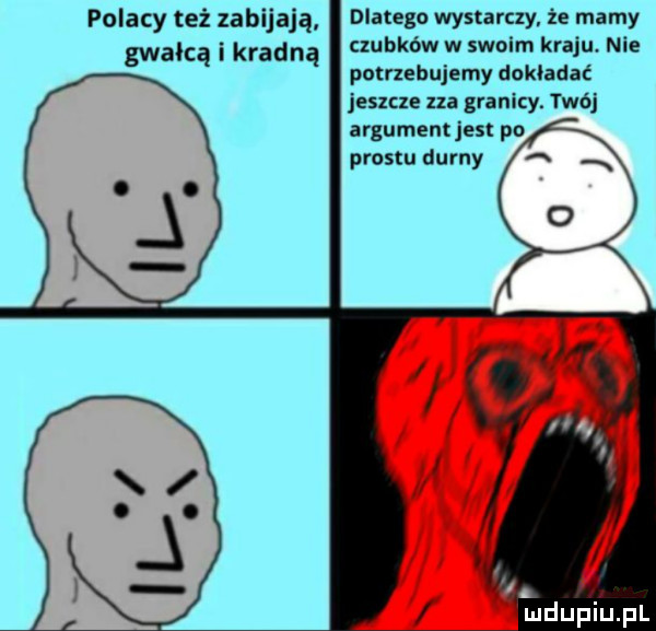 dlatego wystarczy że mamy czubków w swoim kraju. nie potrzebujemy dokładać jeszcze na granicy. twój argument jest po prestu durny a x polacy też zabijają gwałcą i kradną. l
