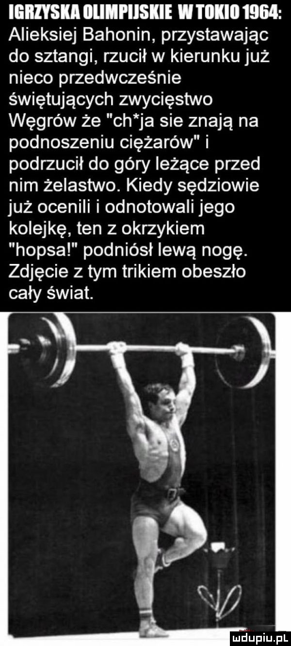 igrzyska iiiimpiiskie w i iikiii      alieksiej bahonin przyspawając do sztangi rzucił w kierunku już nieco przedwcześnie świętujących zwycięstwo węgrów że ch ja sie znają na podnoszeniu ciężarów i podrzucił do góry leżące przed nim żelastwo. kiedy sędziowie już ocenili i odnotowali jego kolejkę ten z okrzykiem hopsa podniósł lewą nogę. zdjęcie z tym trikiem obeszło cały świat