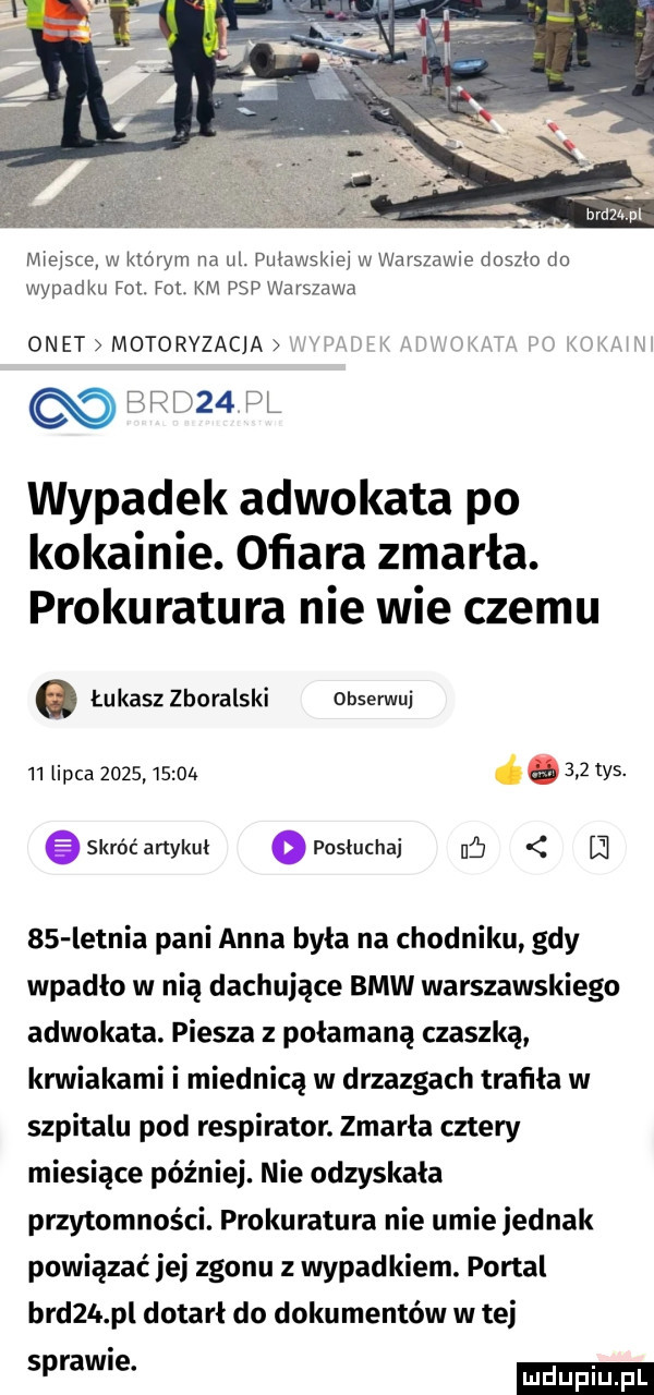 miejsce w którym na ul. puławskie w warszawie doszło do wypadku fol. fol km psp warszawa onet motoryzacja afk lk rai.  x. klik m bad   pl wypadek adwokata po kokainie. oﬁara zmarła. prokuratura nie wie czemu. łukasz zboralski obserwuj   lipca        oa łam tys. e skróć artykuł   posłuchaj uﬁ l     letnia pani anna była na chodniku gdy wpadło w nią dachujące bmw warszawskiego adwokata. piesza z połamaną czaszką krwiakami miednica w drzazgach trafna w szpitalu pod respirator. zmarła cztery miesiące później. nie odzyskała przytomności. prokuratura nie umie jednak powiązać ibj zgonu z wypadkiem. portal breza pl dotarł do dokumentów w tej sprawie. ludu iu. l