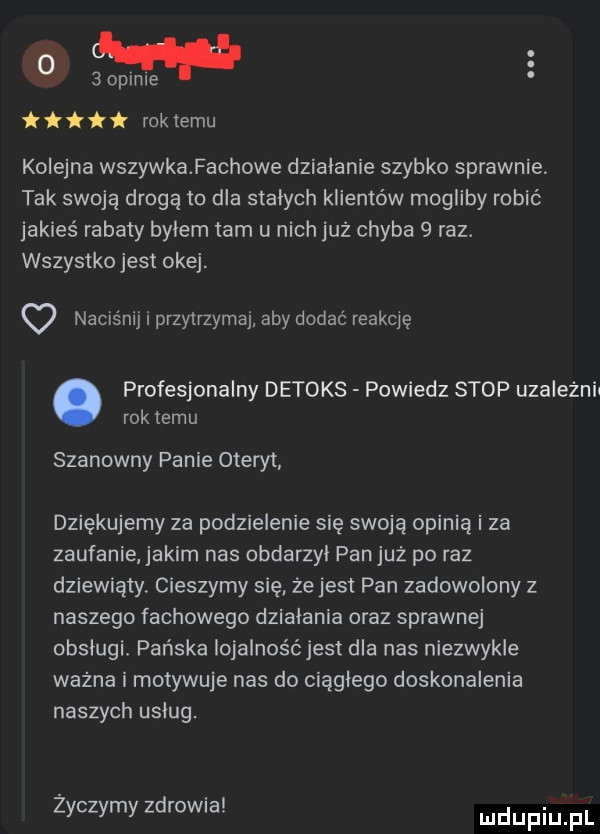 i k rok temu kolejna wszywka fachowe działanie szybko sprawnie. tak swoją drogą to dla stalych klientów mogliby robić jakieś rabaty bylem tam u nich już chyba   raz. wszystko jest okej. naciśnij i przytrzymaj aby dodać reakcję profesjonalny detoks powiedz stop uzaleznii rok temu szanowny panie oteryt dziękujemy za podzielenie się swoją opinią i za zaufanie jakim nas obdarzyl pan już po raz dziewiąty cieszymy się ze jest pan zadowolony z naszego fachowego dzialania oraz sprawnej obslugi pańska iojalnośćjesi dla nas niezwykle ważna i motywuje nas do ciągłego doskonalenia naszych uslug. zyczymy zdrowia