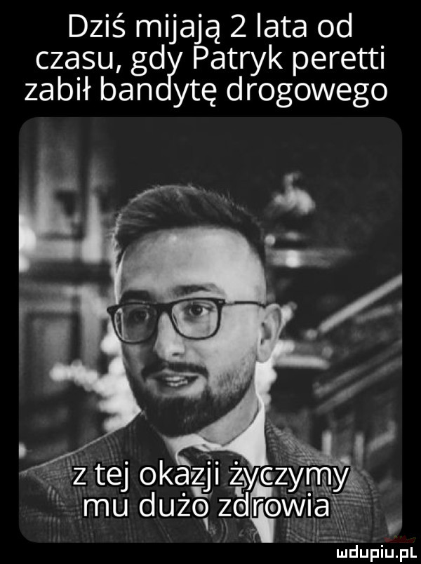 dziś mijają   iata od czasu gd patryk peretti zabił ban ytę drogowego      tej okazji zły y z ym mu dużo zaro mma ludupiu. pl