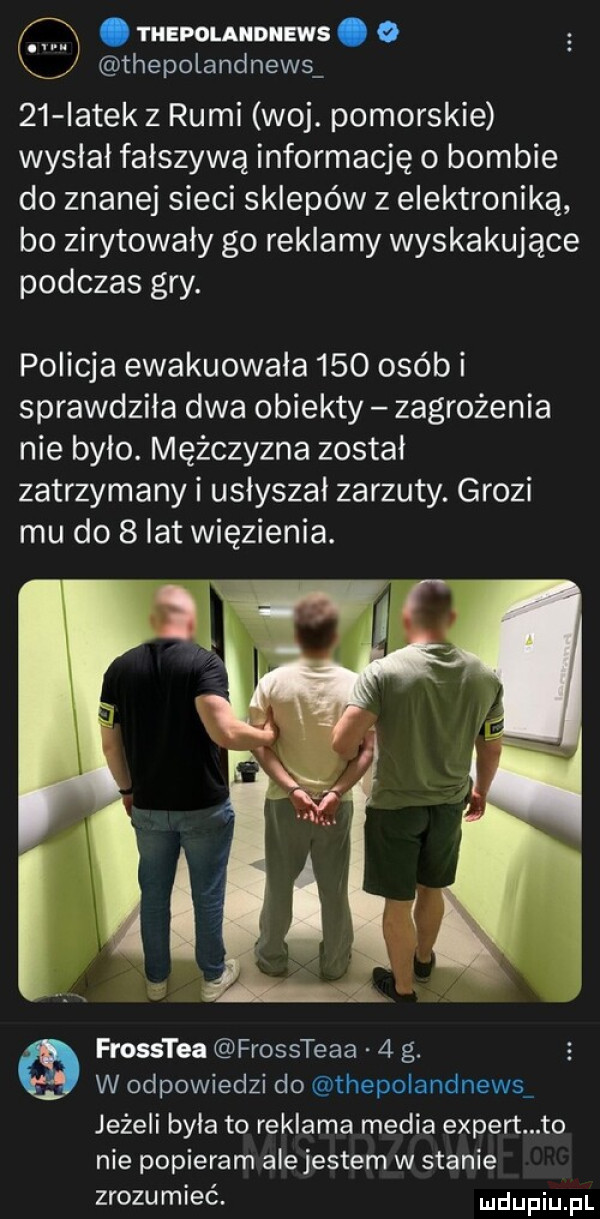 thepolaiidiiews. o thepolandnews    iatek z rumi woj. pomorskie wysłał fałszywą informację o bombie do znanej sieci sklepów z elektroniką bo zirytowały go reklamy wyskakujące podczas gry. policja ewakuowała     osób i sprawdziła dwa obiekty zagrożenia nie było. mężczyzna został zatrzymany i usłyszał zarzuty. grozi mu do   lat więzienia. mw r iv łł frosstea frossteaa   g. w odpowiedzi do thepolandnews jeżeli była to reklama media expert to nie popieram ale jestem w stanie zrozumieć udupiu pl