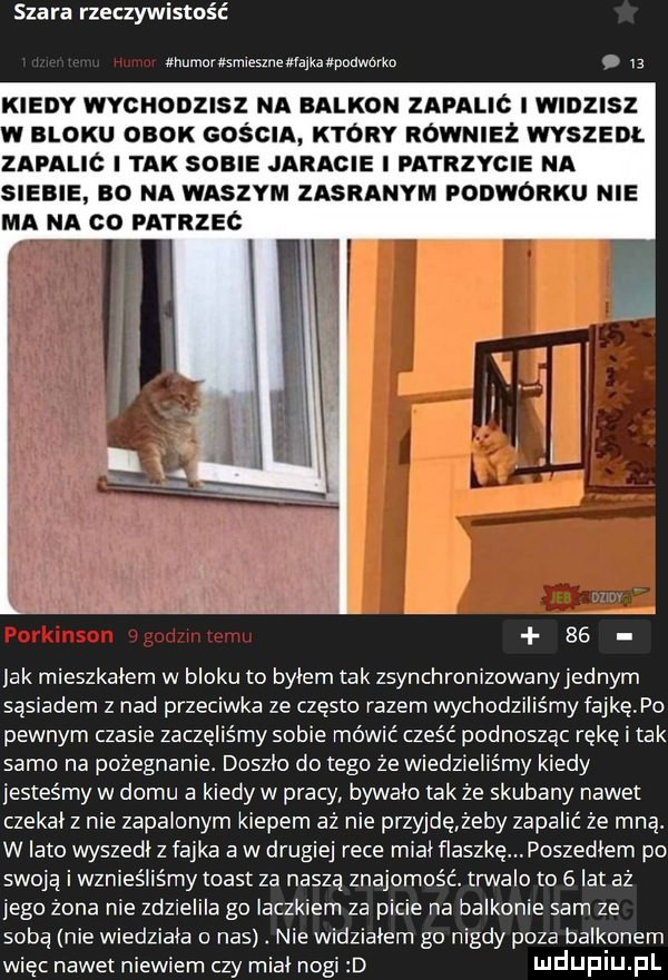 szara rzeczywistość humor smieunewvajxaxpaawbrtn   g kiedy wvcnonnsz na balkon zapalic i wumsz w bloku obok gościa który również wszem. zapalic tak some jaracie patrzycie na siebie so na waszym zasranym ponwonku nie ma na co patrzeć se jak mieszkałem w bloku to bylem tak zsynchronizowany jednym sąsiadem z nad przecieka ze często razem wychodziliśmy fajkę po pewnym czasie zaczęliśmy sobie mówić cześć podnosząc rękę i tak samo na pożegnanie. doszlo dętego że wiedzieliśmy kiedy jesteśmy w domu a kiedy w pracy bywalo tak że skubany nawet czekal z nie zapalonym kiepem aż nie przyjdężeby zapalić że miął w lato wyszedl z fajka a w drugiej rece mial flaszkę. poszedłem po swoją i wznieśliśmy toast za naszą znajomość trwalo to   lat aż jego żona nie zdziellle go laczkiem za picie na balkonie sam ze sobą nie wiedziała o nas. nie widziałem go nigdy poza balkonem więc nawet niewiem czy miał nogi d