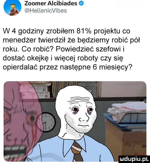 zoomer alkibiades hellenicvibes w   godziny zrobiłem    projektu co menedżer twierdził że będziemy robić pół roku. co robić powiedzieć szefowi i dostać okejkę i więcej roboty czy się opierdalać przez następne   miesięcy