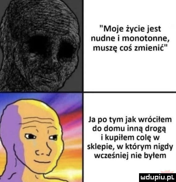 moje życie jest nudne i monotonne muszę coś zmienić ja po tym jak wróciłem do domu inną drogą i kupiłem colę w sklepie w którym nigdy wcześniej nie byłem ludu iu. l