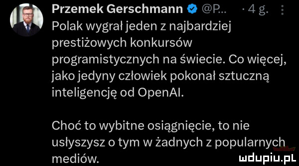 przemek gerschmann o p.   g polak wygrał jeden z najbardziej prestiżowych konkursów programistycznych na świecie. co więcej jako jedyny człowiek pokonał sztuczną inteligencję od openai. choć to wybitne osiągnięcie to nie usłyszysz obym w żadnych z popularnych mediów