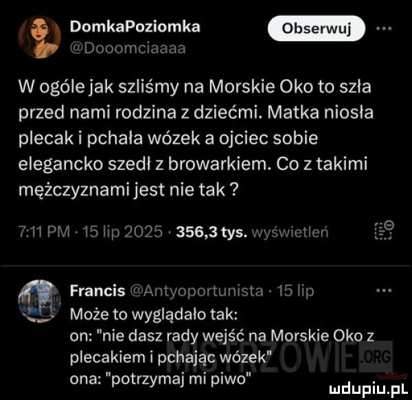 q dooomclaaaa domkapoziomka w ogólejak szliśmy na morskie oko to szła przed nami rodzina z dziećmi. matka niusia plecak i pchała wózek a ojciec sobie elegancko szedl z browarkiem. co z takimi mężczyznami jest nie tak      pm    up            tys. wyśwmllvń francis w antyoportuninta l  lip może to wyglądało tak on nie dasz rady wejść na morskie oko z plecakiem i pchając wózek ona potrzymal ml p wo udupiu pl