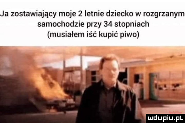 ja zostawiający moje   letnie dziecko w rozgrzanym samochodzie przy    stopniach musiałem iść kupić piwo