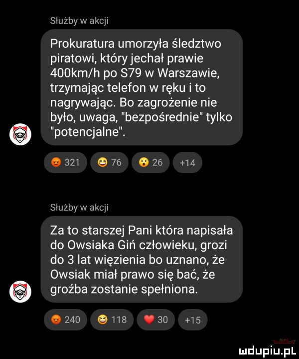 służby w eijj prokuratura umorzyła śledztwo piratowi który jechał prawie    km h po s   w warszawie trzymając telefon w ręku i to nagrywając. bo zagrożenie nie było uwaga bezpośrednie tylko potencjalne.                 służby w akcyj za to starszej pani która napisała do owsiaka giń człowieku grozi do   lat więzienia bo uznano że owsiak miał prawo się bać że groźba zostanie spełniona