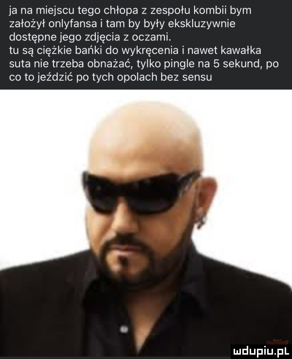 ja na miejscu tego chłopa z zespołu kombii bym założył onlyfansa i tam by były ekskluzywnie dostępne jego zdjęcia z oczami. tu są ciężkie bańki do wykręcania i nawet kawałka suta nie trzeba obnażać tylko pingle na   sekund po co to jeździć po tych opolach bez sensu