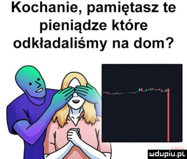 kochanie pamiętasz te pieniądze które odkładaliśmy na dom