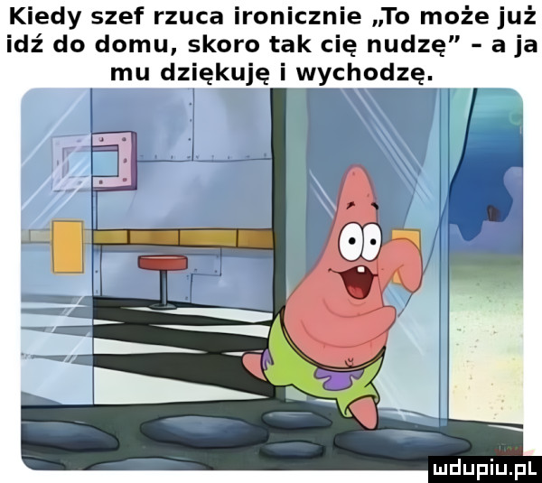 kiedy szef rzuca ironicznie to może już idź do domu skoro tak cię nudzę a ja mu dziękuję i wychodzę