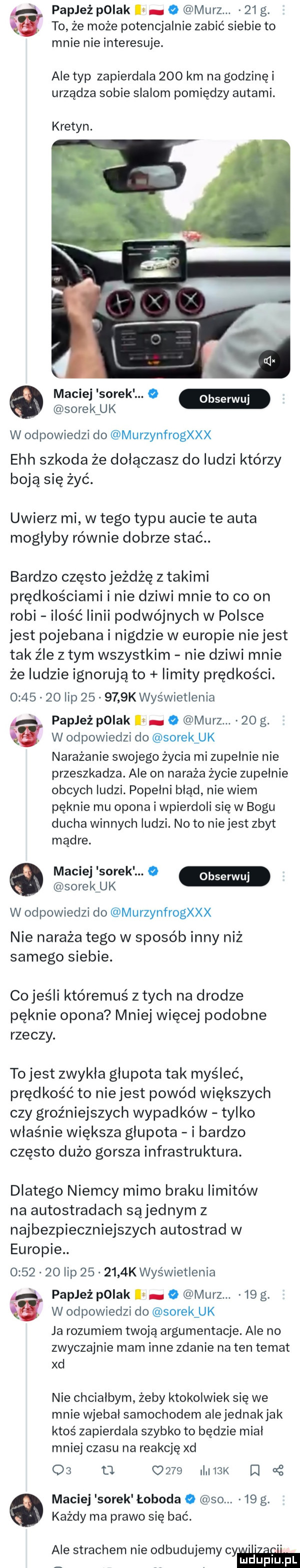 papież pniak o marz.    g. to że może potencjalnie zabić siebie to mnie nie interesuje. ale typ zapierdala     km na godzinki urządza sobie slalom pomiędzy autami. kretyn. maciej sorek. o obserwuj sorek uk w odpowiedzi do murzynfrogxxx ech szkoda że dołączasz do ludzi którzy boją się żyć. uwierz mi w tego typu aucie te auta mogłyby równie dobrze stać. bardzo często jeżdżę z takimi prędkościami i nie dziwi mnie to co on robi ilość linii podwójnych w polsce jest pojebana i nigdzie w europie niejest tak źle złym wszystkim nie dziwi mnie że ludzie ignorują to limity prędkości.         lip        k wyświetlenia papież pniak o marz.    g. a w odpowiedzi do sorek uk narażanie swojego życia mi zupelnie nie przeszkadza. ale on naraża życie zupelnie obcych ludzi. popelni błąd nie wiem pęknie mu opona i wpierdoli się w bogu ducha winnych ludzi. no to niejest zbyt mądre. maciej sorek.   sorek uk w odpowiedzi do murzynfrogxxx nie naraża tego w sposób inny niż samego siebie. cojeśli któremuś z tych na drodze pęknie opona mniej więcej podobne rzeczy. to jest zwykla glupota tak myśleć prędkość to niejest powód większych czy groźniejszych wypadków tylko właśnie większa glupota i bardzo często dużo gorsza infrastruktura. dlatego niemcy mimo braku limitów na autostradach sąjednym z najbezpieczniejszych autostrad w europie.         lip        k wyświetlenia i papież polak l o marz.    g. w odpowiedzi do sorek uk ja rozumiem twoją argumentację. ale no zwyczajnie mam inne zdanie na ten temat xd nie chciałbym żeby ktokolwiek się we mnie wjebal samochodem alejednakjak ktoś zapierdala szybko to będzie mial mniej czasu na reakcję xd os u      imx d g maciej sorek łoboda   so.    g. każdy ma prawo się bać. ale strachem nie odbudujemy wm