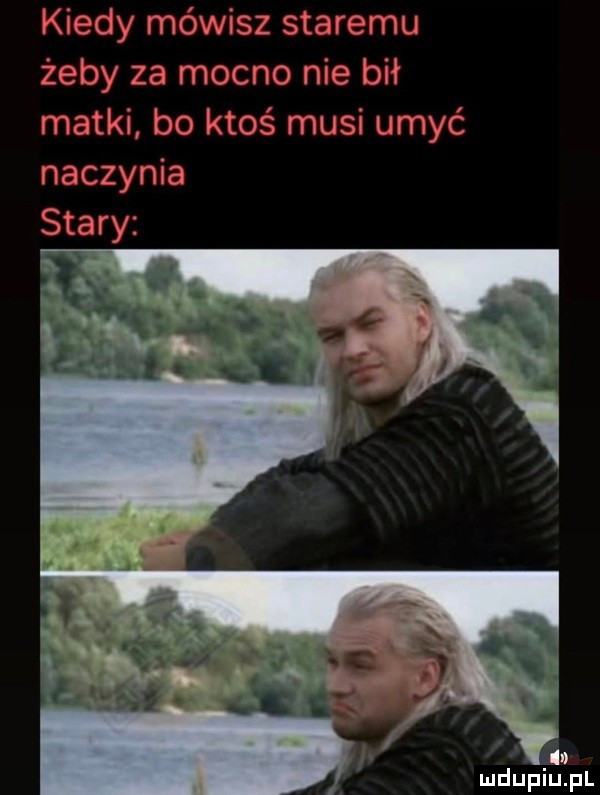 kiedy mówisz staremu żeby za mocno nie bił matki bo ktoś musi umyć naczynia