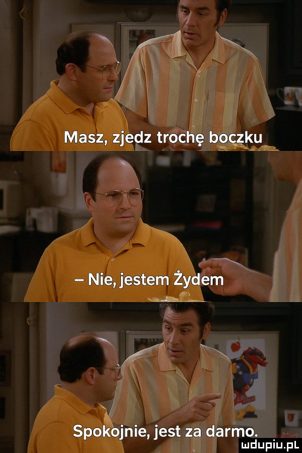 masz zjedz trochę boczku nie jestem żydem spokojnie jest za darmo