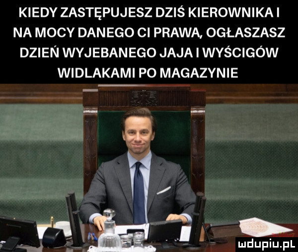 kiedy zastępujesz dziś kierownikai na mocy danego cl prawa ogłaszasz dzien wyjebanego jaja i wyścigów widlakami po magazynie w y