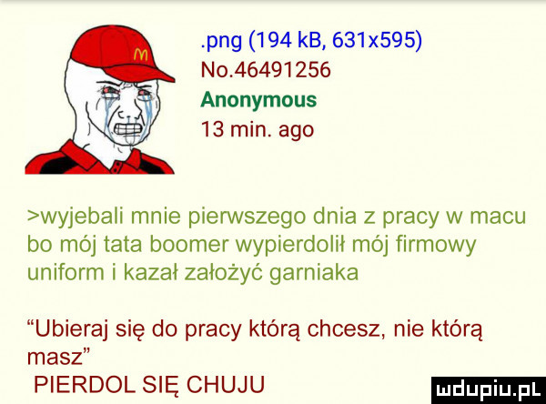 pbg     kb     x    no          anonymous    min. ago wyjebali mnie pierwszego dnia z pracy w macu bo mój tata booker wypierdolił mój firmowy uniform i kazał założyć garniaka ubieraj się do pracy którą chcesz nie którą masz pierdol się chuju