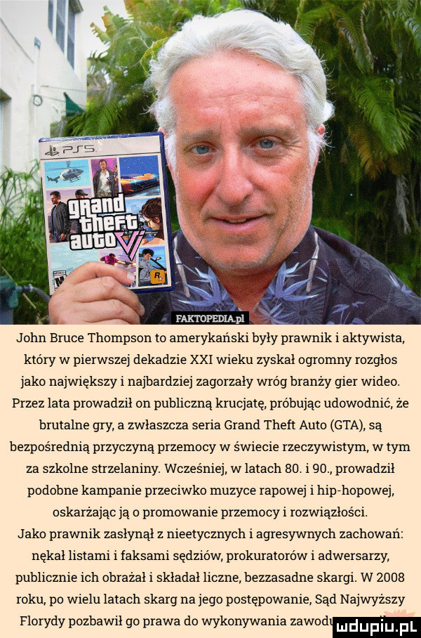 faktopedląpl john bruce thompson to amerykański były prawnik i aktywista który w pierwszej dekadzie xxi wieku zyskał ogromny rozgłos jako największy i najbardziej zagorzały wróg branzy gier wideo. przez lata prowadził on publiczna krucjatę próbując udowodnić że brutalne gry a zwłaszcza seria grand theft auto gta sa bezpośrednią przyczyną przemocy w świecie rzeczywistym w tym za szkolne strzelaniny. wcześniej w latach    i   prowadził podobne kampanie przeciwko muzyce rapowej i hip-hopowej oskarżając ja o promowanie przemocy i rozwiązłości. j abo prawnik zasłynął z nieetycznych i agresywnych zachowań nękał listami i ansami sędziów prokuratorów i adwersarzy publicznie ich obrażał i składał liczne bezzasadne skargi. w      roku po wielu latach skarg na jego postepowanie sąd najwyższy florydy pozbawił go prawa do wykonywania zawod