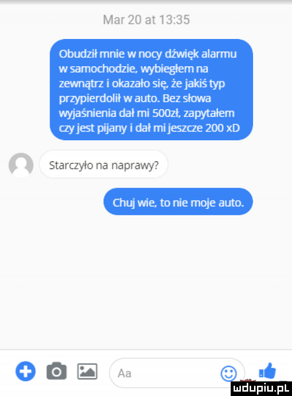 marzo at       obudził mnie w nocy dźwięk alarmu w samochodzie wybiegłam na zewnątrz i okazało się że jakiś typ przypierdolił w auto. bez slowa wyjaśnienia dał mi sion zapytałem ayjest pijany i dał mi jeszcze     xd starczyło na naprawy chuj wie to nie moje auto. oaz. aa
