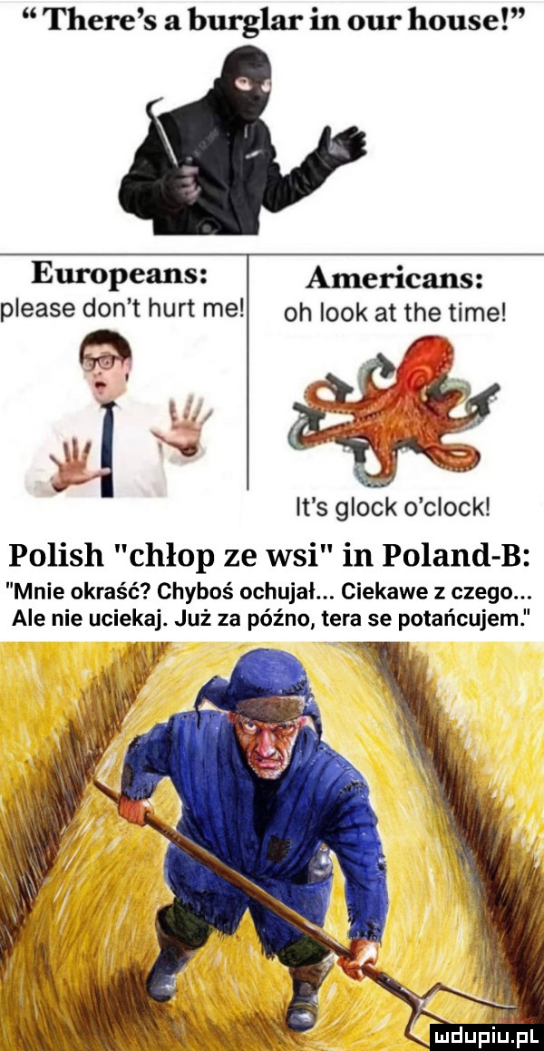 thebe s a burglar in ocr house europeans americans please don t hurt me oh look at tee time nu v it s glock o clock polish chłop ze wsi in poland b mnie okraść chyboś ochujal. ciekawe z czego. ale nie uciekaj już za późno tera se petar lcujem