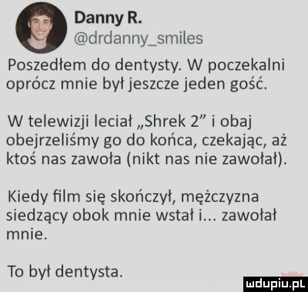 danny r. drdanny smiles poszedłem do dentysty. w poczekalni oprócz mnie byłjeszcze jeden gość. w telewizji leciał shrek   i obaj obejrzeliśmy go do końca czekając aż ktoś nas zawoła nikt nas nie zawołał. kiedy ﬁlm się skończył mężczyzna siedzący obok mnie wstał i. zawołał mnie. to był dentysta