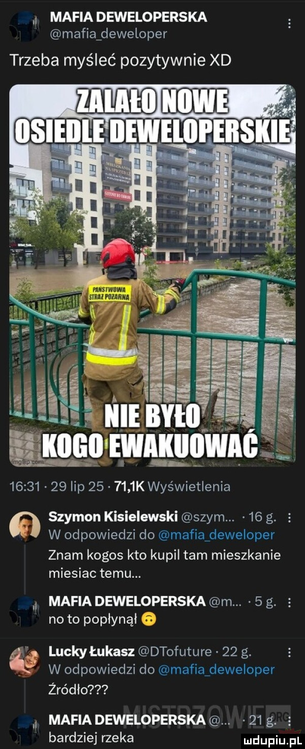 mafia deweloperska mafiaźdeweloper trzeba myśleć pozytywnie xd. mmm. nan mmama          lip        k wyświetlenia szymon kisielewski swym.    g. e w odpowiedzi do mafiaideweloper znam kogos kto kupil tam mieszkanie miesiac temu. mafia deweloperska m.   g. a no to popłynąl luckyłukasz dtofuture    g. w odpowiedzi do mafiaideweloper żródlo mafia deweloperska.    g. bardziej rzeka