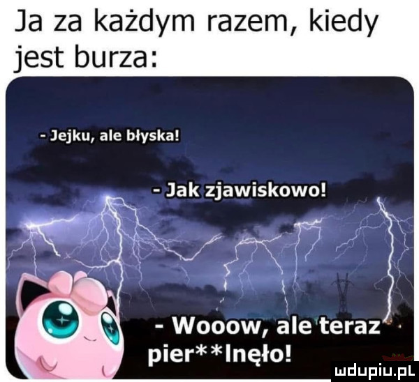 ja za każdym razem kiedy jest burza jejku ale błyska jak zjawiskowo tym v woóow ale teraz puer lnęło