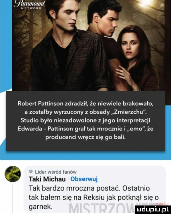 i robert pattinson zdradzii że niewiele brakownio a zostałby wyrzucony obsady zmierzchu. studio bylo niezadowolone z jego interpretacji edwarda pattinson grał tak mrocznie i emo. że producenci wręcz się go bali udar wsrod mow taki michau obserwuj tak bardzo mroczna postać. szatnio tak balem się na reksiu jak potknął się o garnek