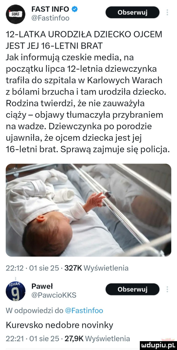 fastinfoo serpul    latka urodziła dziecko ojcem jestjej   letni brat jak informują czeskie media na początku lipca    ietnia dziewczynka trafiła do szpitala w karlowych warach z bólami brzucha i tam urodzila dziecko. rodzina twierdzi że nie zauważyła ciąży objawy tłumaczyła przybraniem na wadze. dziewczynka po porodzie ujawniła że ojcem dziecka jestjej    istni brat. sprawą zajmuje się policja.       o  sie       k wyświetlenia paw. pawchks w odpowiedzi do fastinfoo kurewsko nedobre novinky          sie        k wyświetlenia ludu iu. l