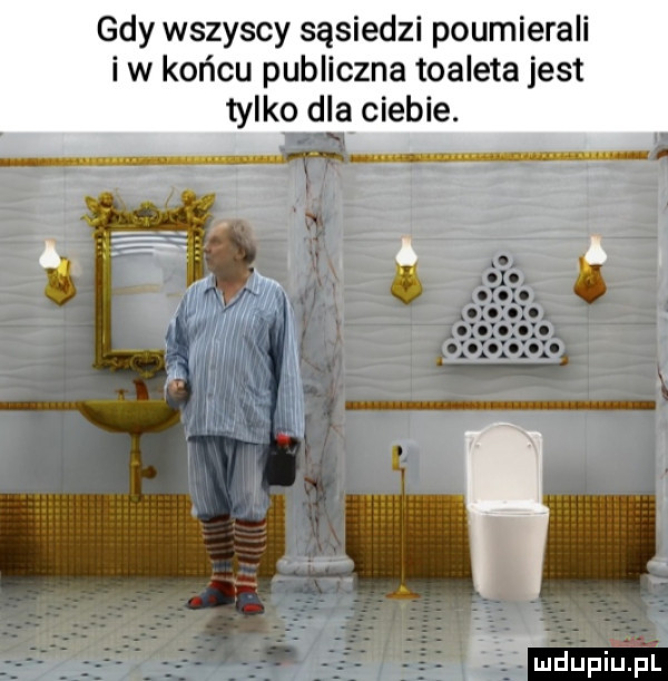 gdy wszyscy sąsiedzi poumierali i w końcu publiczna toaleta jest tylko d a ciebie. f ldupiupl