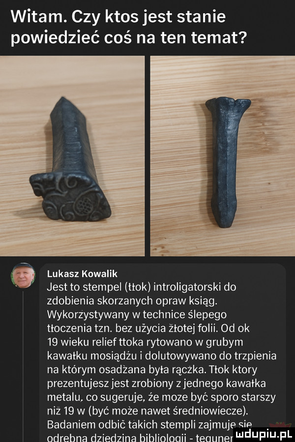witam. czy ktos jest stanie powiedzieć coś na ten temat jest to stempel tłok introligatorski do zdobienia skorzanych opraw ksiąg. wykorzystywany w technice ślepego tłoczenia tan. bez użycia złotej folii od ok    wieku reliefttoka rytowano w grubym kawałku mosiądzu i dolutowywano do trzpienia na którym osadzana była rączka. tłok ktory prezentujesz jest zrobiony zjednego kawałka metalu co sugeruje źe moze być sporo starszy niż    w być może nawet średniowiecze. badaniem odbić takich stempli zajmuje sie odrebne dziedzina bibliulouii teauner f u fl