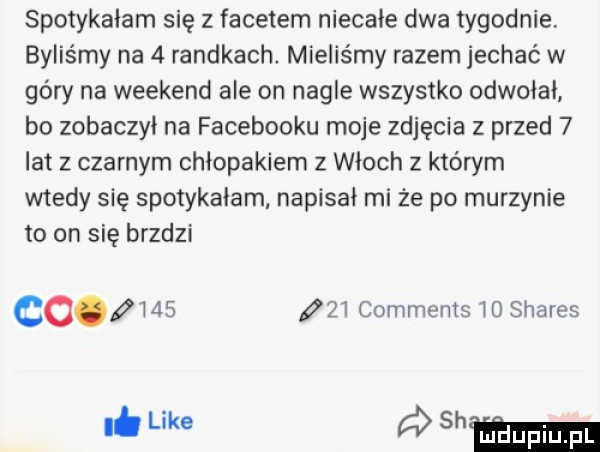 spotykałam się z facetem niecałe dwa tygodnie. byliśmy na   randkach mieliśmy razem jechać w góry na weekend ale on nagle wszystko odwołał bo zobaczył na facebooku moje zdjęcia z przed   lat z czarnym chłopakiem z włoch z którym wtedy się spotykałam napisał mi że po murzynie to on się bredzi co        comments    shares. like   mm