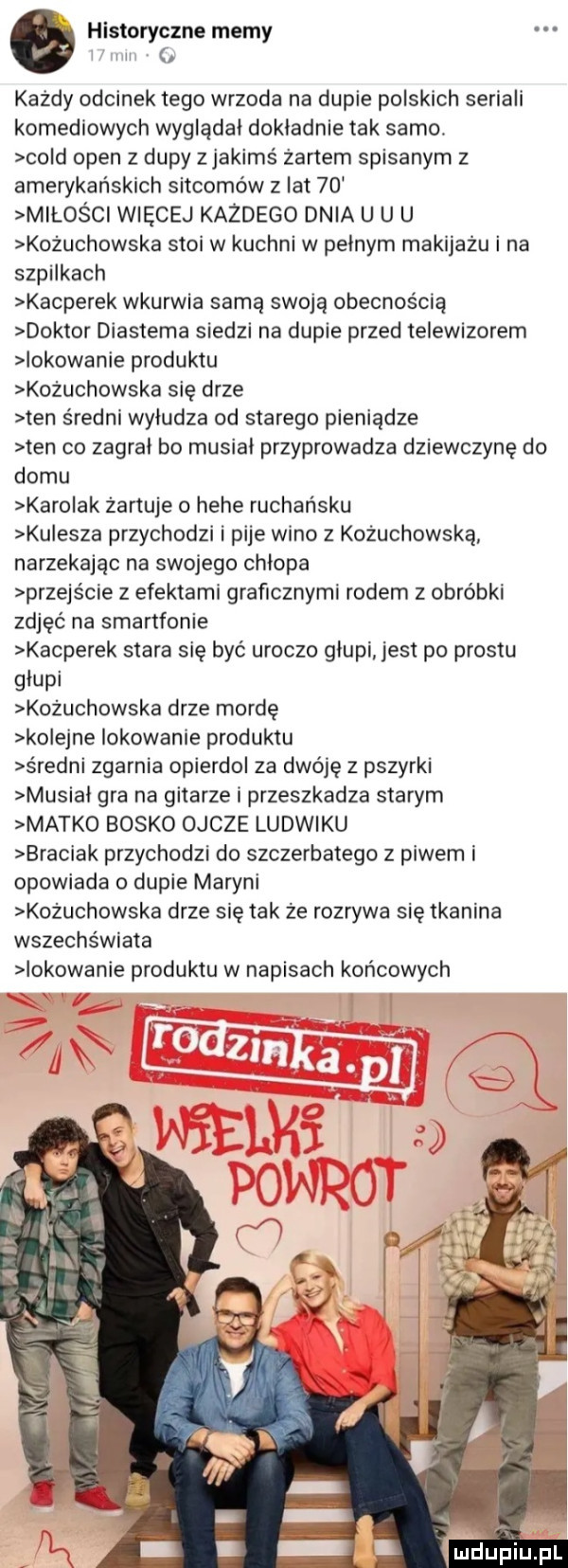 historyczne memy l u każdy odcinek tego wrzoda na dupie polskich seriali komediowych wygladal dokladnie tak samo. cold open z dupy z jakimś żartem spisanym z amerykańskich sitcomów z lat    miłości więcej każdego dnia u u u kożuchowska stoi w kuchni w pelnym makijażu i na ssakach kacperek wkurwia samą swoją obecnością doktor diastema siedzi na dupie przed telewizorem iokowanie produktu kożuchowska się drze ten średni wyludza od starego pieniądze ten co zagral bo musial przyprowadza dziewczynę do domu karolak żartuje o hebe rachańsku kulesza przychodzi i pije wino z kożuchowska narzekając na swojego chlopa przejs cie z efektami graficznymi rodem z obróbki zdjęć na smartfonie kacperek stara się być uroczo glupi jest po prestu glupi kożuchowska drze mordę kolejne lokowanie produktu sredni zgarnia opierdol za dwóję z pszyrki musial gra na gitarze i przeszkadza starym matko bosko ojcze ludwiku braciak przychodzi do szczerbatego z piwem i opowiada o dupie maryni kożuchowska drze się tak że rozrywa się tkanina wszechświata lokowanie produktu w napisach końcowych